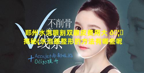 郑州水泡眼割双眼皮费用大 🦋 揭秘(水泡眼整形的方法有哪些呢)